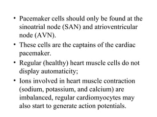 • Pacemaker cells should only be found at the
sinoatrial node (SAN) and atrioventricular
node (AVN).
• These cells are the captains of the cardiac
pacemaker.
• Regular (healthy) heart muscle cells do not
display automaticity;
• Ions involved in heart muscle contraction
(sodium, potassium, and calcium) are
imbalanced, regular cardiomyocytes may
also start to generate action potentials.
 