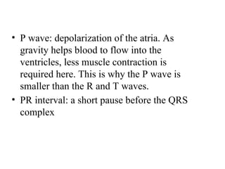 • P wave: depolarization of the atria. As
gravity helps blood to flow into the
ventricles, less muscle contraction is
required here. This is why the P wave is
smaller than the R and T waves.
• PR interval: a short pause before the QRS
complex
 