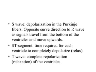 • S wave: depolarization in the Purkinje
fibers. Opposite curve direction to R wave
as signals travel from the bottom of the
ventricles and move upwards.
• ST-segment: time required for each
ventricle to completely depolarize (relax)
• T wave: complete repolarization
(relaxation) of the ventricles.
 