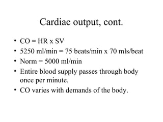 Cardiac output, cont.
• CO = HR x SV
• 5250 ml/min = 75 beats/min x 70 mls/beat
• Norm = 5000 ml/min
• Entire blood supply passes through body
once per minute.
• CO varies with demands of the body.
 
