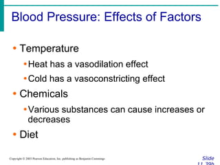 Blood Pressure: Effects of Factors
Slide
Copyright © 2003 Pearson Education, Inc. publishing as Benjamin Cummings
∙ Temperature
∙Heat has a vasodilation effect
∙Cold has a vasoconstricting effect
∙ Chemicals
∙Various substances can cause increases or
decreases
∙ Diet
 