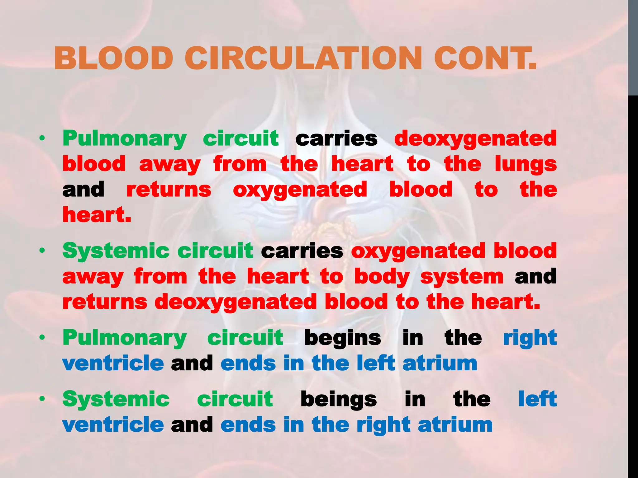 BLOOD CIRCULATION CONT.
• Pulmonary circuit carries deoxygenated
blood away from the heart to the lungs
and returns oxygenated blood to the
heart.
• Systemic circuit carries oxygenated blood
away from the heart to body system and
returns deoxygenated blood to the heart.
• Pulmonary circuit begins in the right
ventricle and ends in the left atrium
• Systemic circuit beings in the left
ventricle and ends in the right atrium
 