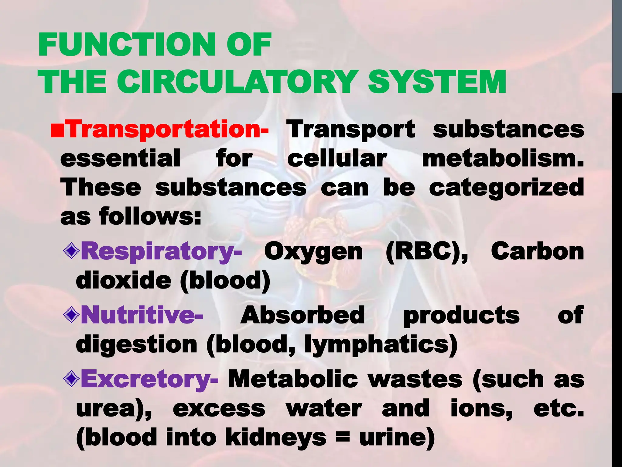Transportation- Transport substances
essential for cellular metabolism.
These substances can be categorized
as follows:
Respiratory- Oxygen (RBC), Carbon
dioxide (blood)
Nutritive- Absorbed products of
digestion (blood, lymphatics)
Excretory- Metabolic wastes (such as
urea), excess water and ions, etc.
(blood into kidneys = urine)
FUNCTION OF
THE CIRCULATORY SYSTEM
 