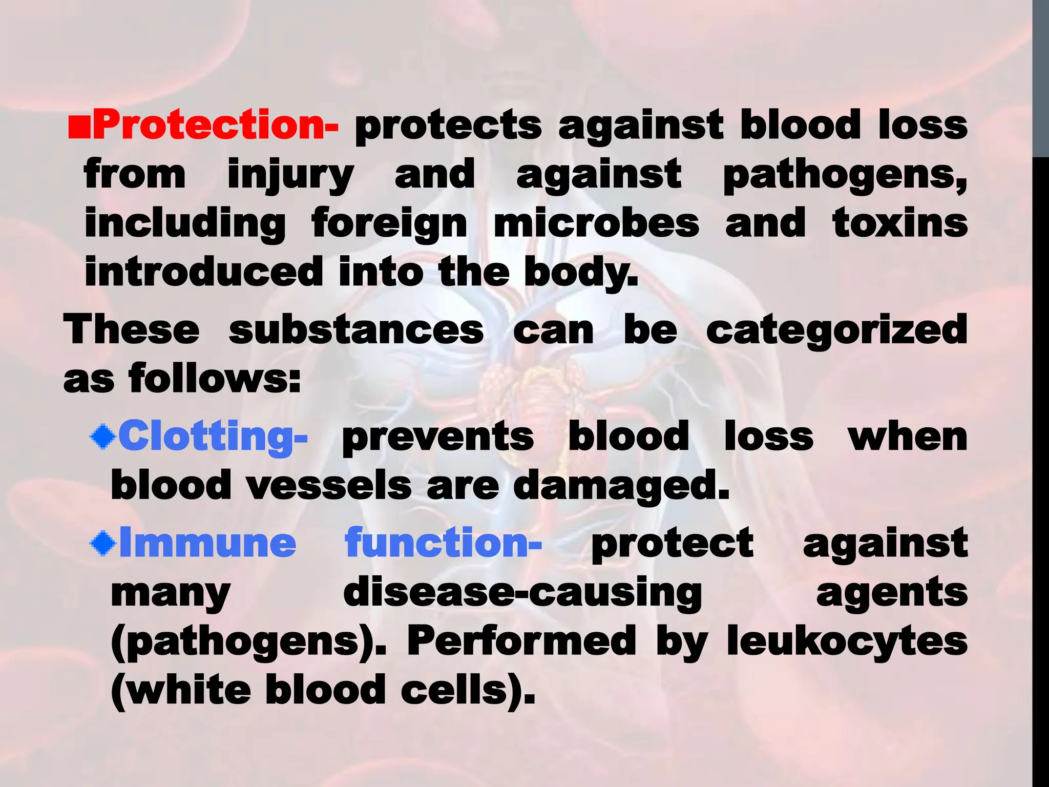 Protection- protects against blood loss
from injury and against pathogens,
including foreign microbes and toxins
introduced into the body.
These substances can be categorized
as follows:
Clotting- prevents blood loss when
blood vessels are damaged.
Immune function- protect against
many disease-causing agents
(pathogens). Performed by leukocytes
(white blood cells).
 