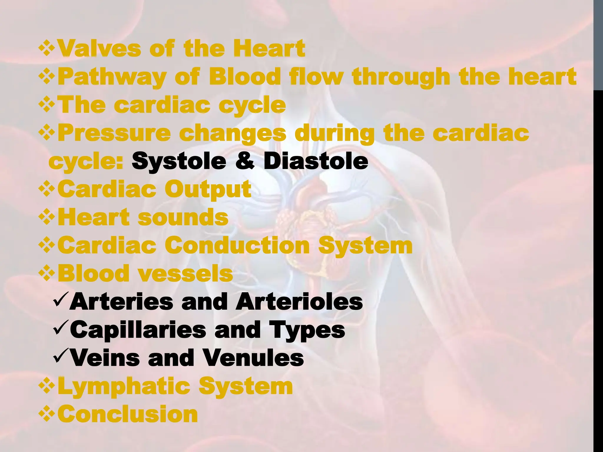 Valves of the Heart
Pathway of Blood flow through the heart
The cardiac cycle
Pressure changes during the cardiac
cycle: Systole & Diastole
Cardiac Output
Heart sounds
Cardiac Conduction System
Blood vessels
Arteries and Arterioles
Capillaries and Types
Veins and Venules
Lymphatic System
Conclusion
 