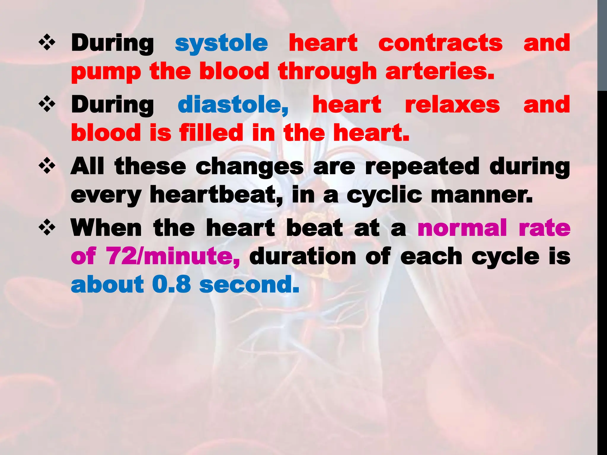  During systole heart contracts and
pump the blood through arteries.
 During diastole, heart relaxes and
blood is filled in the heart.
 All these changes are repeated during
every heartbeat, in a cyclic manner.
 When the heart beat at a normal rate
of 72/minute, duration of each cycle is
about 0.8 second.
 