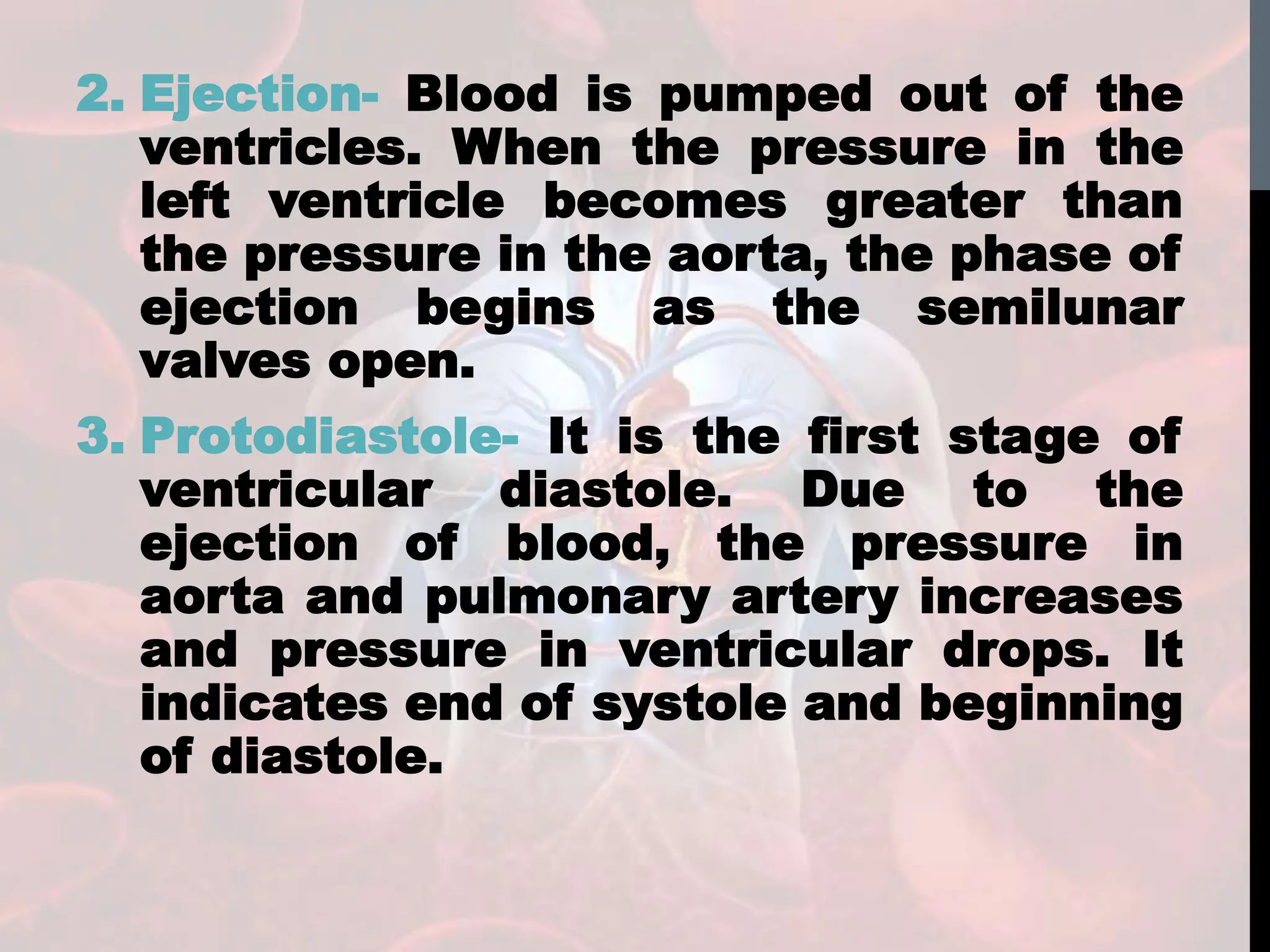 2. Ejection- Blood is pumped out of the
ventricles. When the pressure in the
left ventricle becomes greater than
the pressure in the aorta, the phase of
ejection begins as the semilunar
valves open.
3. Protodiastole- It is the first stage of
ventricular diastole. Due to the
ejection of blood, the pressure in
aorta and pulmonary artery increases
and pressure in ventricular drops. It
indicates end of systole and beginning
of diastole.
 