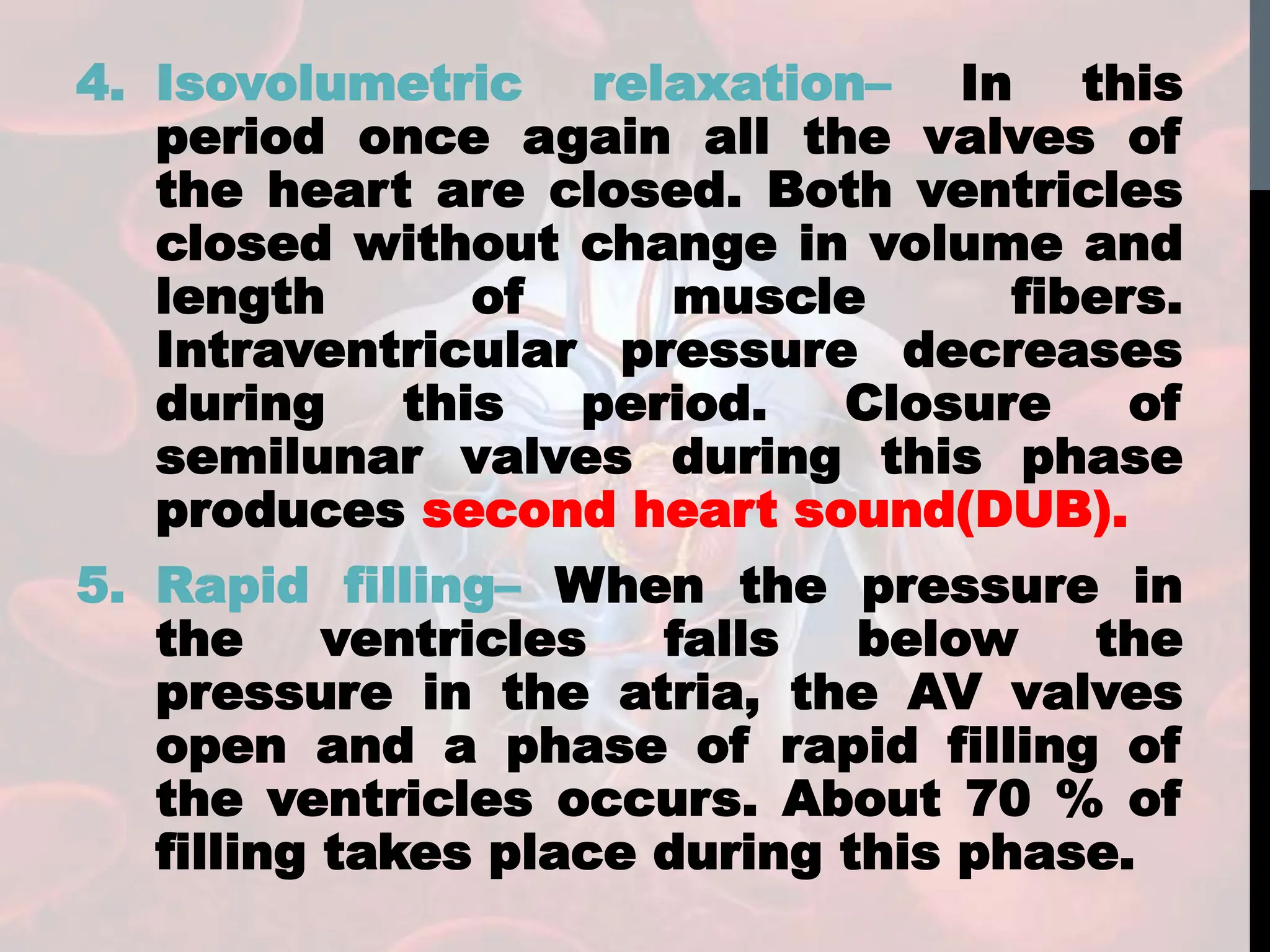 4. Isovolumetric relaxation– In this
period once again all the valves of
the heart are closed. Both ventricles
closed without change in volume and
length of muscle fibers.
Intraventricular pressure decreases
during this period. Closure of
semilunar valves during this phase
produces second heart sound(DUB).
5. Rapid filling– When the pressure in
the ventricles falls below the
pressure in the atria, the AV valves
open and a phase of rapid filling of
the ventricles occurs. About 70 % of
filling takes place during this phase.
 