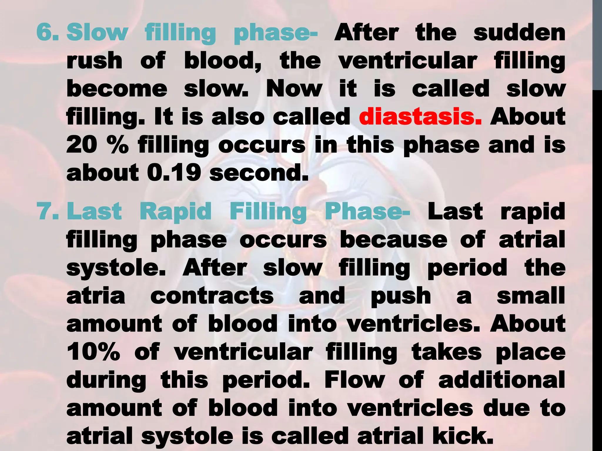 6. Slow filling phase- After the sudden
rush of blood, the ventricular filling
become slow. Now it is called slow
filling. It is also called diastasis. About
20 % filling occurs in this phase and is
about 0.19 second.
7. Last Rapid Filling Phase- Last rapid
filling phase occurs because of atrial
systole. After slow filling period the
atria contracts and push a small
amount of blood into ventricles. About
10% of ventricular filling takes place
during this period. Flow of additional
amount of blood into ventricles due to
atrial systole is called atrial kick.
 