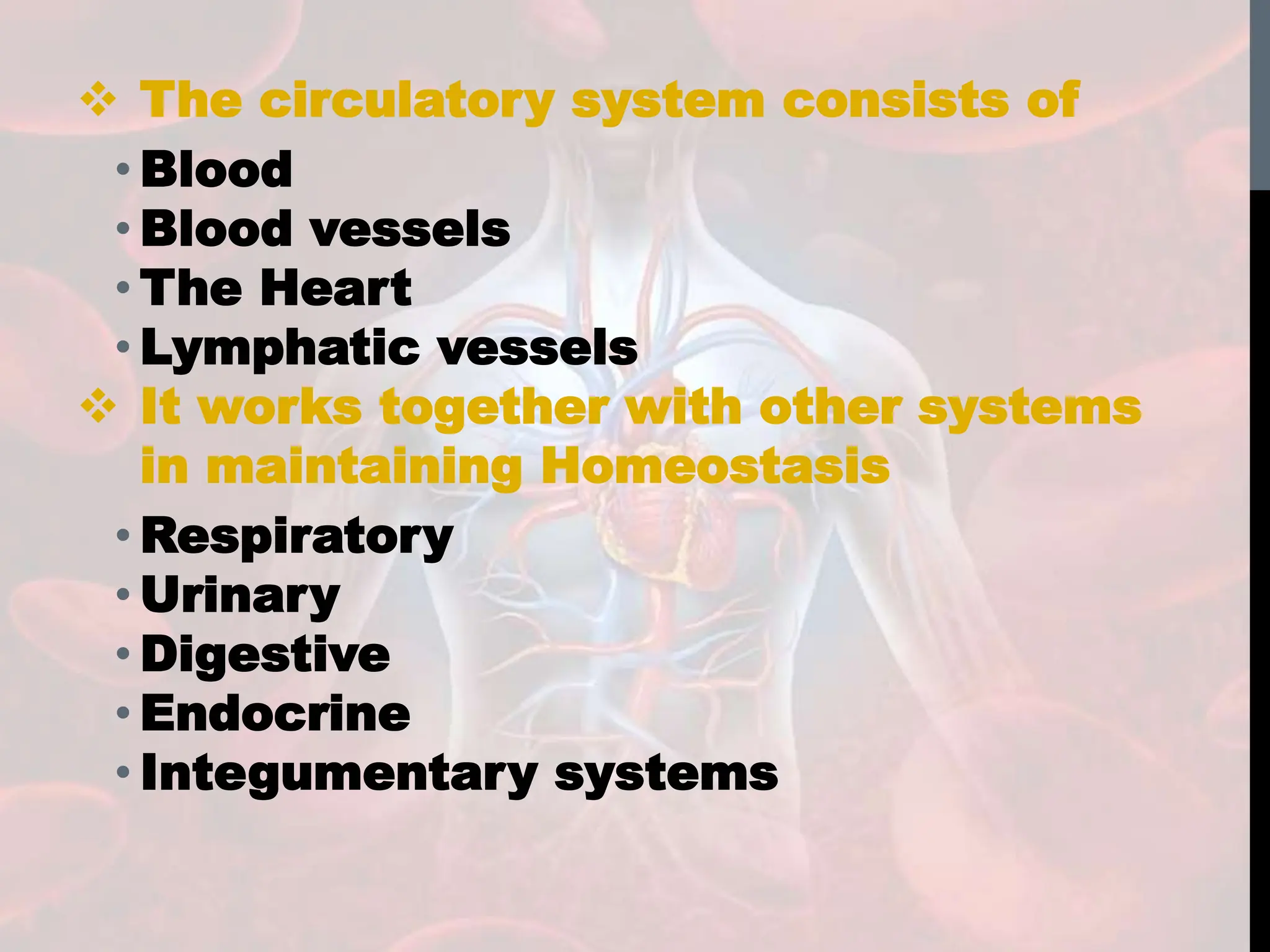  The circulatory system consists of
• Blood
• Blood vessels
• The Heart
• Lymphatic vessels
 It works together with other systems
in maintaining Homeostasis
• Respiratory
• Urinary
• Digestive
• Endocrine
• Integumentary systems
 