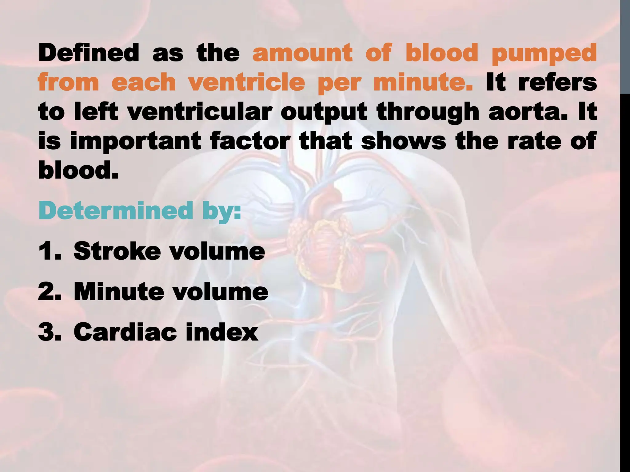 Defined as the amount of blood pumped
from each ventricle per minute. It refers
to left ventricular output through aorta. It
is important factor that shows the rate of
blood.
Determined by:
1. Stroke volume
2. Minute volume
3. Cardiac index
 