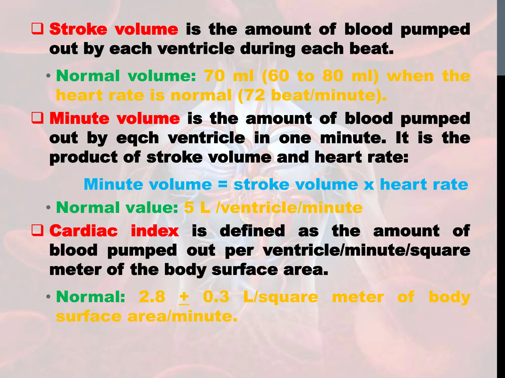  Stroke volume is the amount of blood pumped
out by each ventricle during each beat.
• Normal volume: 70 ml (60 to 80 ml) when the
heart rate is normal (72 beat/minute).
 Minute volume is the amount of blood pumped
out by eqch ventricle in one minute. It is the
product of stroke volume and heart rate:
Minute volume = stroke volume x heart rate
• Normal value: 5 L /ventricle/minute
 Cardiac index is defined as the amount of
blood pumped out per ventricle/minute/square
meter of the body surface area.
• Normal: 2.8 + 0.3 L/square meter of body
surface area/minute.
 