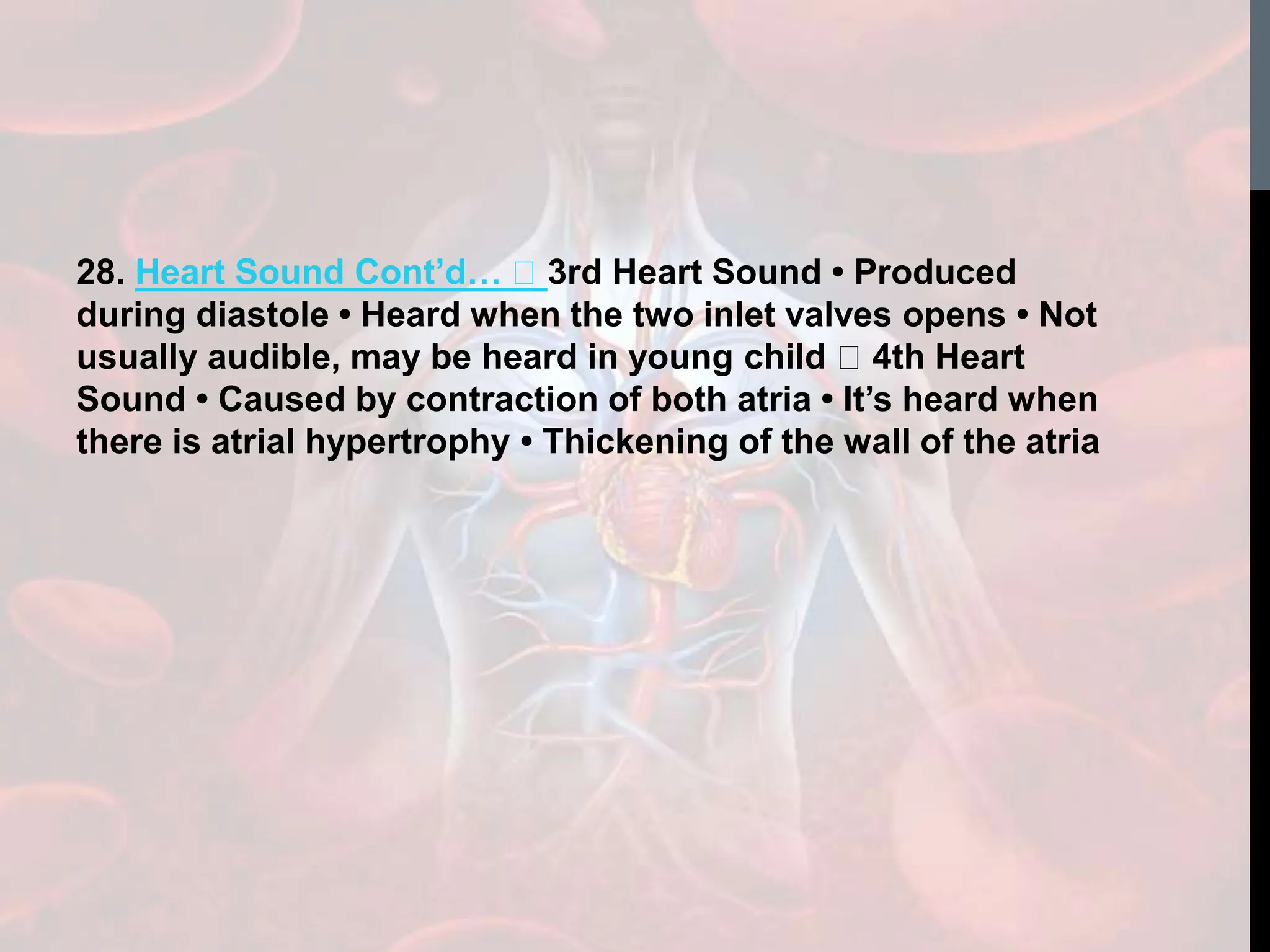 28. Heart Sound Cont’d… 3rd Heart Sound • Produced
during diastole • Heard when the two inlet valves opens • Not
usually audible, may be heard in young child 4th Heart
Sound • Caused by contraction of both atria • It’s heard when
there is atrial hypertrophy • Thickening of the wall of the atria
 