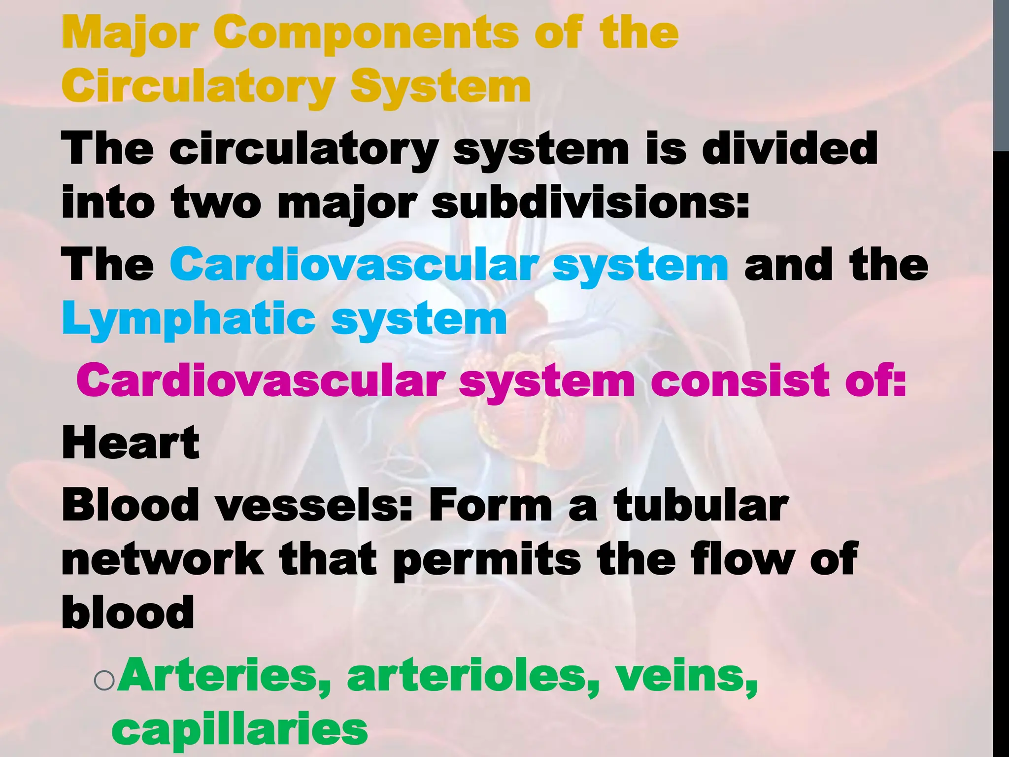 Major Components of the
Circulatory System
The circulatory system is divided
into two major subdivisions:
The Cardiovascular system and the
Lymphatic system
Cardiovascular system consist of:
Heart
Blood vessels: Form a tubular
network that permits the flow of
blood
oArteries, arterioles, veins,
capillaries
 