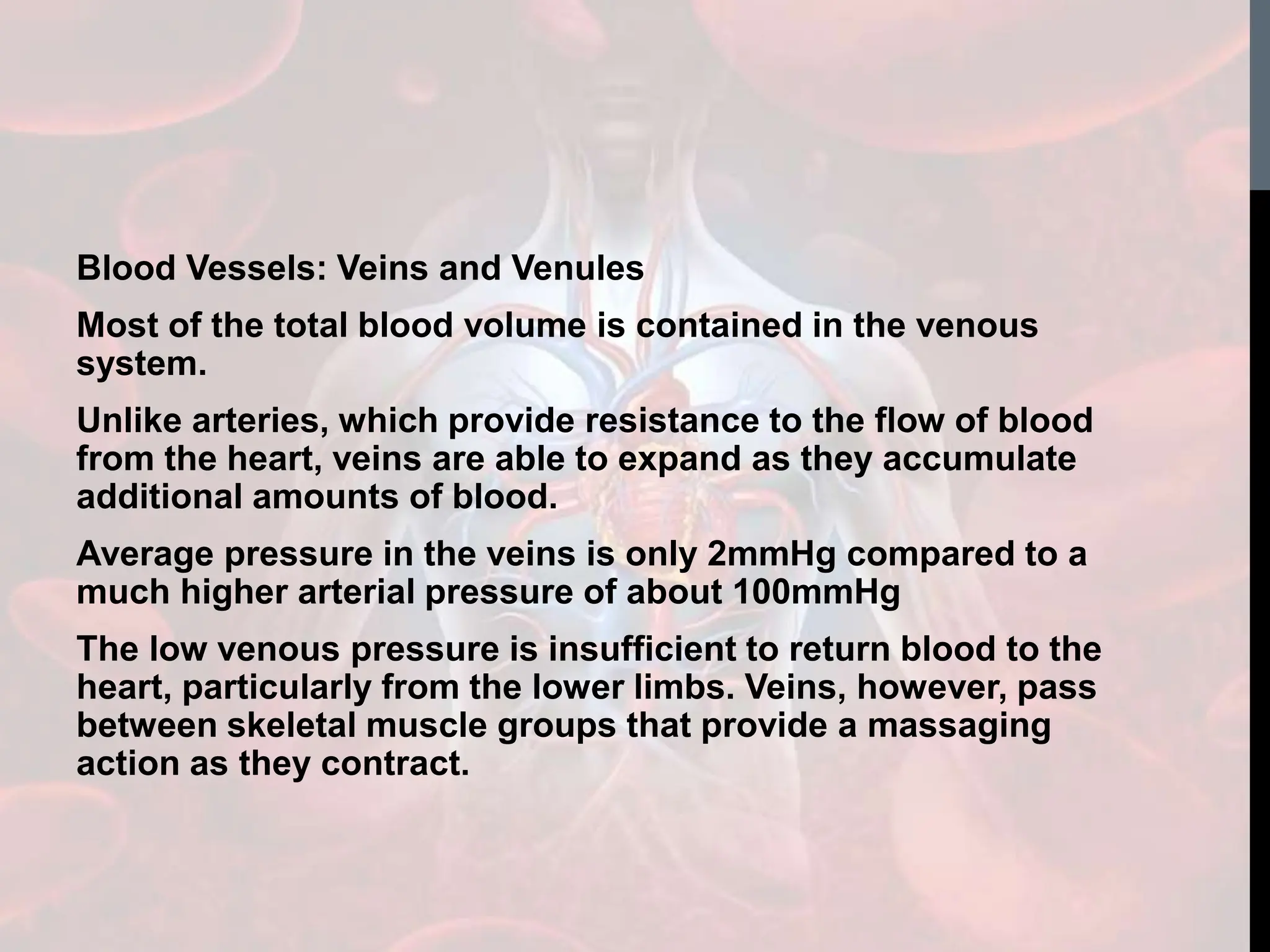 Blood Vessels: Veins and Venules
Most of the total blood volume is contained in the venous
system.
Unlike arteries, which provide resistance to the flow of blood
from the heart, veins are able to expand as they accumulate
additional amounts of blood.
Average pressure in the veins is only 2mmHg compared to a
much higher arterial pressure of about 100mmHg
The low venous pressure is insufficient to return blood to the
heart, particularly from the lower limbs. Veins, however, pass
between skeletal muscle groups that provide a massaging
action as they contract.
 