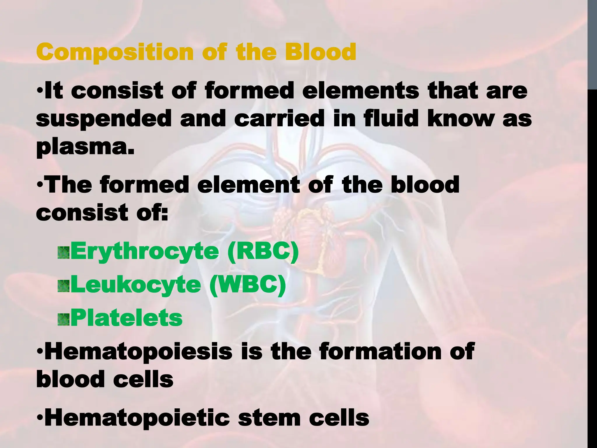 Composition of the Blood
•It consist of formed elements that are
suspended and carried in fluid know as
plasma.
•The formed element of the blood
consist of:
Erythrocyte (RBC)
Leukocyte (WBC)
Platelets
•Hematopoiesis is the formation of
blood cells
•Hematopoietic stem cells
 