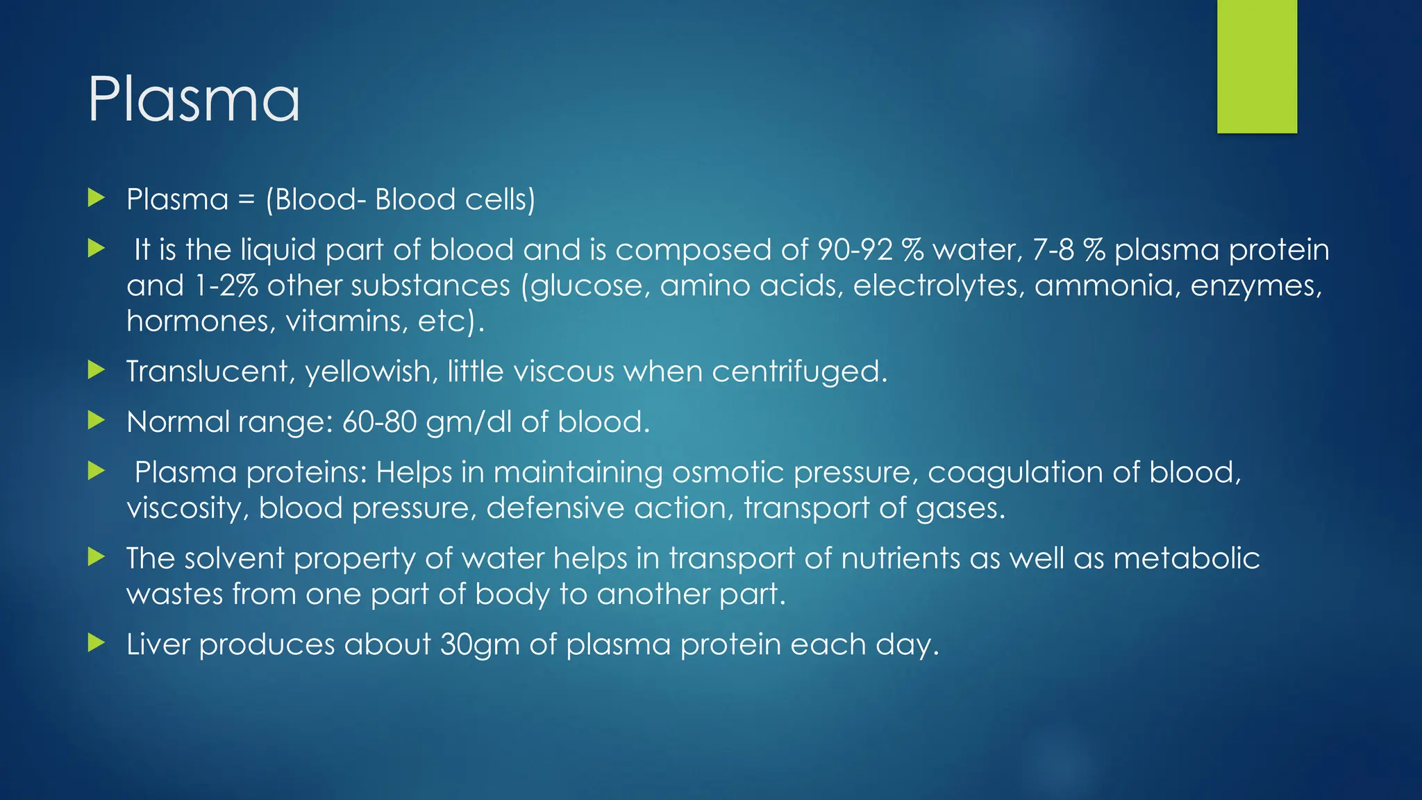 Plasma
 Plasma = (Blood- Blood cells)
 It is the liquid part of blood and is composed of 90-92 % water, 7-8 % plasma protein
and 1-2% other substances (glucose, amino acids, electrolytes, ammonia, enzymes,
hormones, vitamins, etc).
 Translucent, yellowish, little viscous when centrifuged.
 Normal range: 60-80 gm/dl of blood.
 Plasma proteins: Helps in maintaining osmotic pressure, coagulation of blood,
viscosity, blood pressure, defensive action, transport of gases.
 The solvent property of water helps in transport of nutrients as well as metabolic
wastes from one part of body to another part.
 Liver produces about 30gm of plasma protein each day.
 