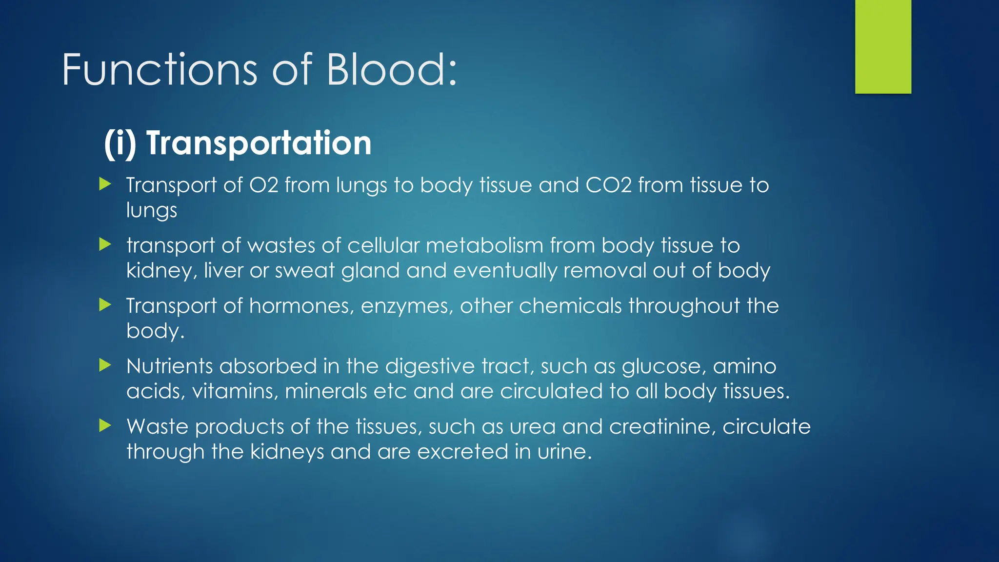 Functions of Blood:
(i) Transportation
 Transport of O2 from lungs to body tissue and CO2 from tissue to
lungs
 transport of wastes of cellular metabolism from body tissue to
kidney, liver or sweat gland and eventually removal out of body
 Transport of hormones, enzymes, other chemicals throughout the
body.
 Nutrients absorbed in the digestive tract, such as glucose, amino
acids, vitamins, minerals etc and are circulated to all body tissues.
 Waste products of the tissues, such as urea and creatinine, circulate
through the kidneys and are excreted in urine.
 