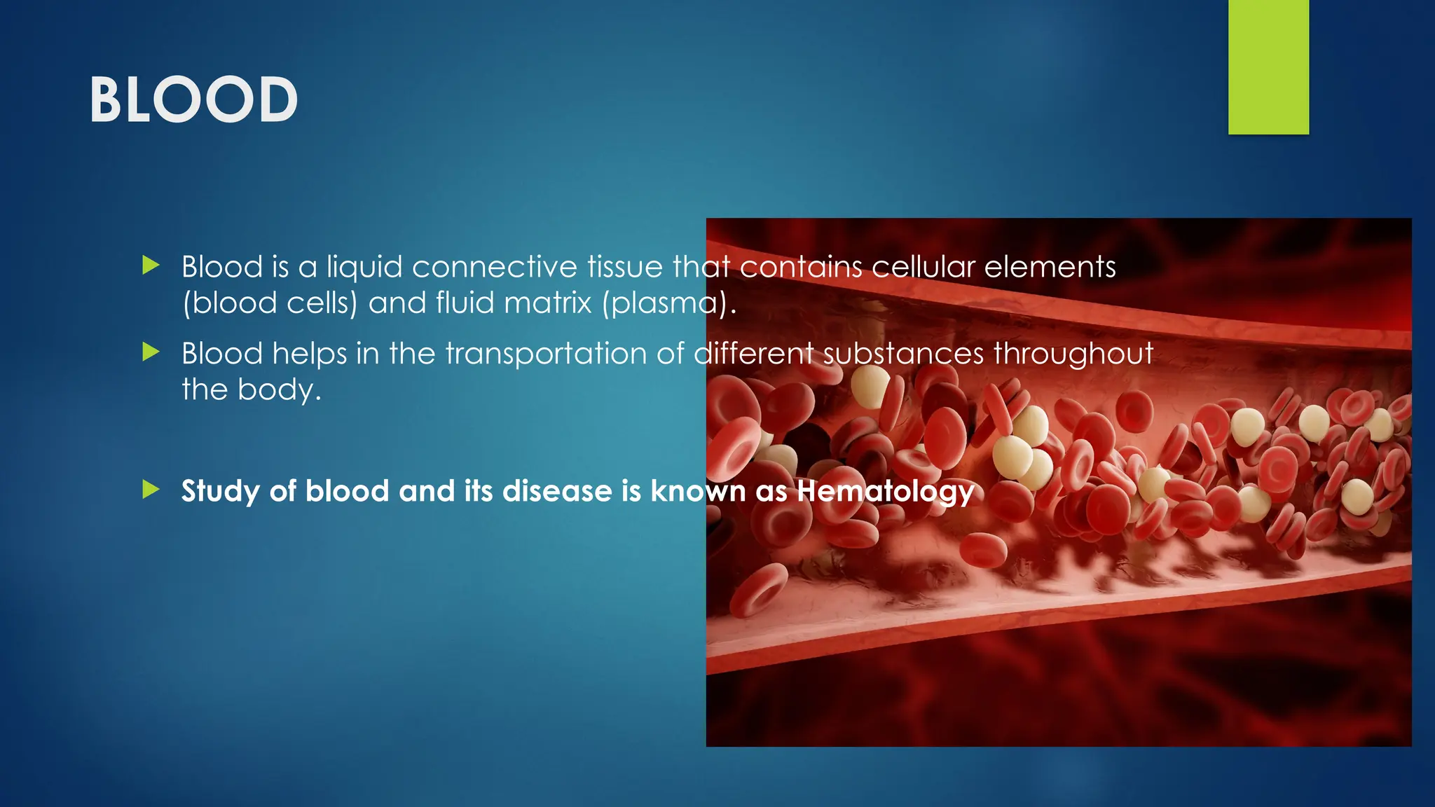 BLOOD
 Blood is a liquid connective tissue that contains cellular elements
(blood cells) and fluid matrix (plasma).
 Blood helps in the transportation of different substances throughout
the body.
 Study of blood and its disease is known as Hematology
 