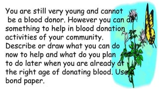You are still very young and cannot
be a blood donor. However you can do
something to help in blood donation
activities of your community.
Describe or draw what you can do
now to help and what do you plan
to do later when you are already at
the right age of donating blood. Use a
bond paper.
 