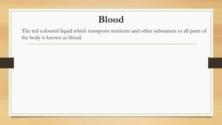 Blood
The red coloured liquid which transports nutrients and other substances to all parts of
the body is known as blood.
 
