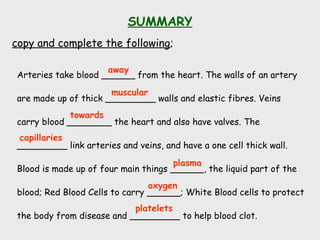 SUMMARY
copy and complete the following;
Arteries take blood ______ from the heart. The walls of an artery
are made up of thick _________ walls and elastic fibres. Veins
carry blood ________ the heart and also have valves. The
_________ link arteries and veins, and have a one cell thick wall.
Blood is made up of four main things ______, the liquid part of the
blood; Red Blood Cells to carry ______; White Blood cells to protect
the body from disease and _________ to help blood clot.
away
platelets
towards
capillaries
plasma
oxygen
muscular
 