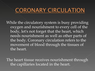 While the circulatory system is busy providing oxygen and nourishment to every cell of the body, let's not forget that the heart, which needs nourishment as well as other parts of the body. Coronary circulation refers to the movement of blood through the tissues of the heart.  The heart tissue receives nourishment through the capillaries located in the heart.  