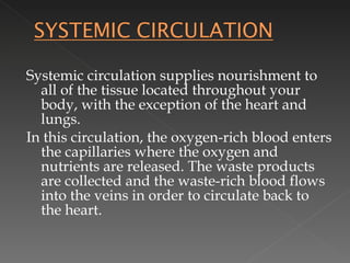 Systemic circulation supplies nourishment to all of the tissue located throughout your body, with the exception of the heart and lungs.  In this circulation, the oxygen-rich blood enters the capillaries where the oxygen and nutrients are released. The waste products are collected and the waste-rich blood flows into the veins in order to circulate back to the heart. 