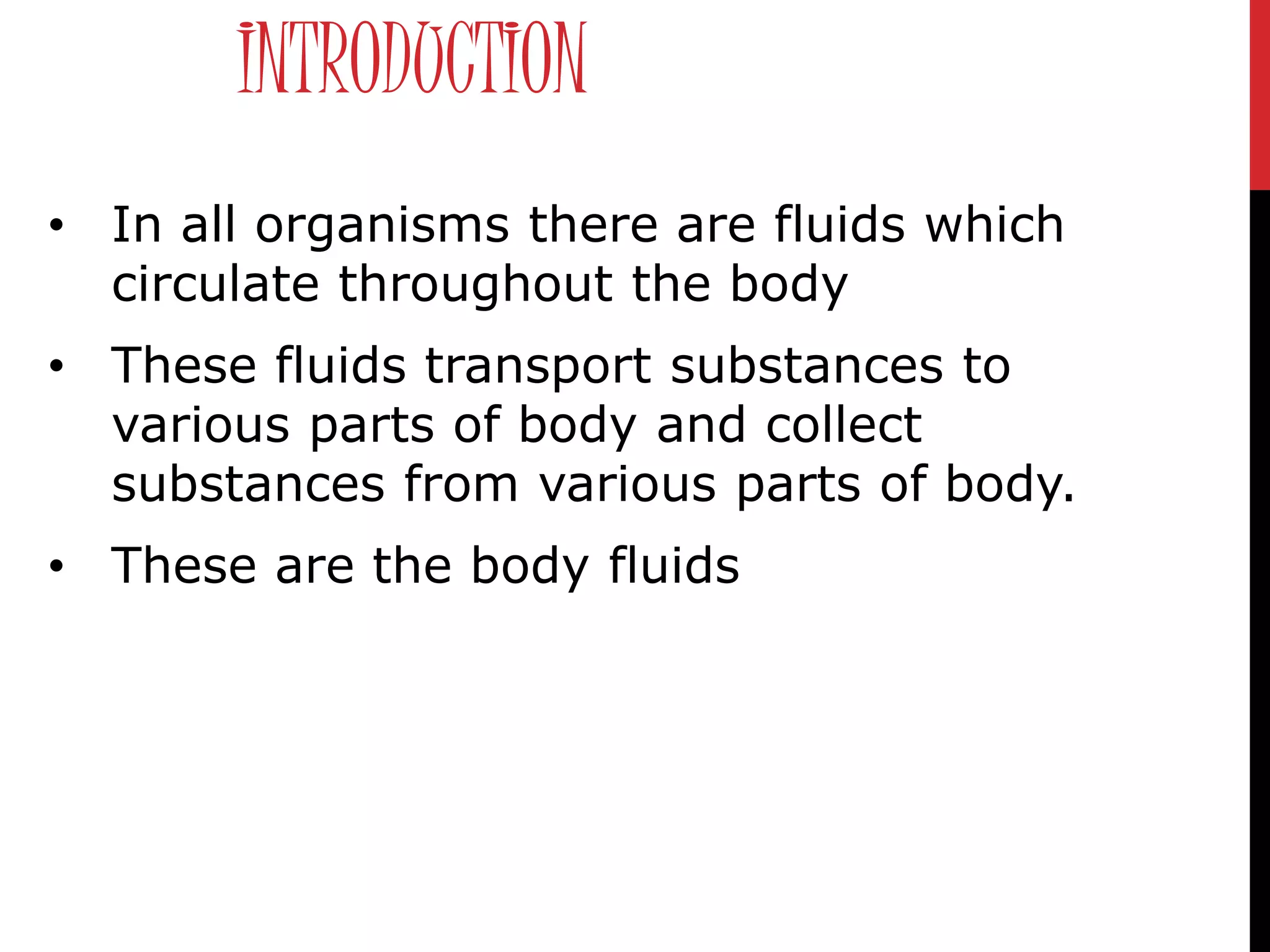 INTRODUCTION
• In all organisms there are fluids which
circulate throughout the body
• These fluids transport substances to
various parts of body and collect
substances from various parts of body.
• These are the body fluids
 