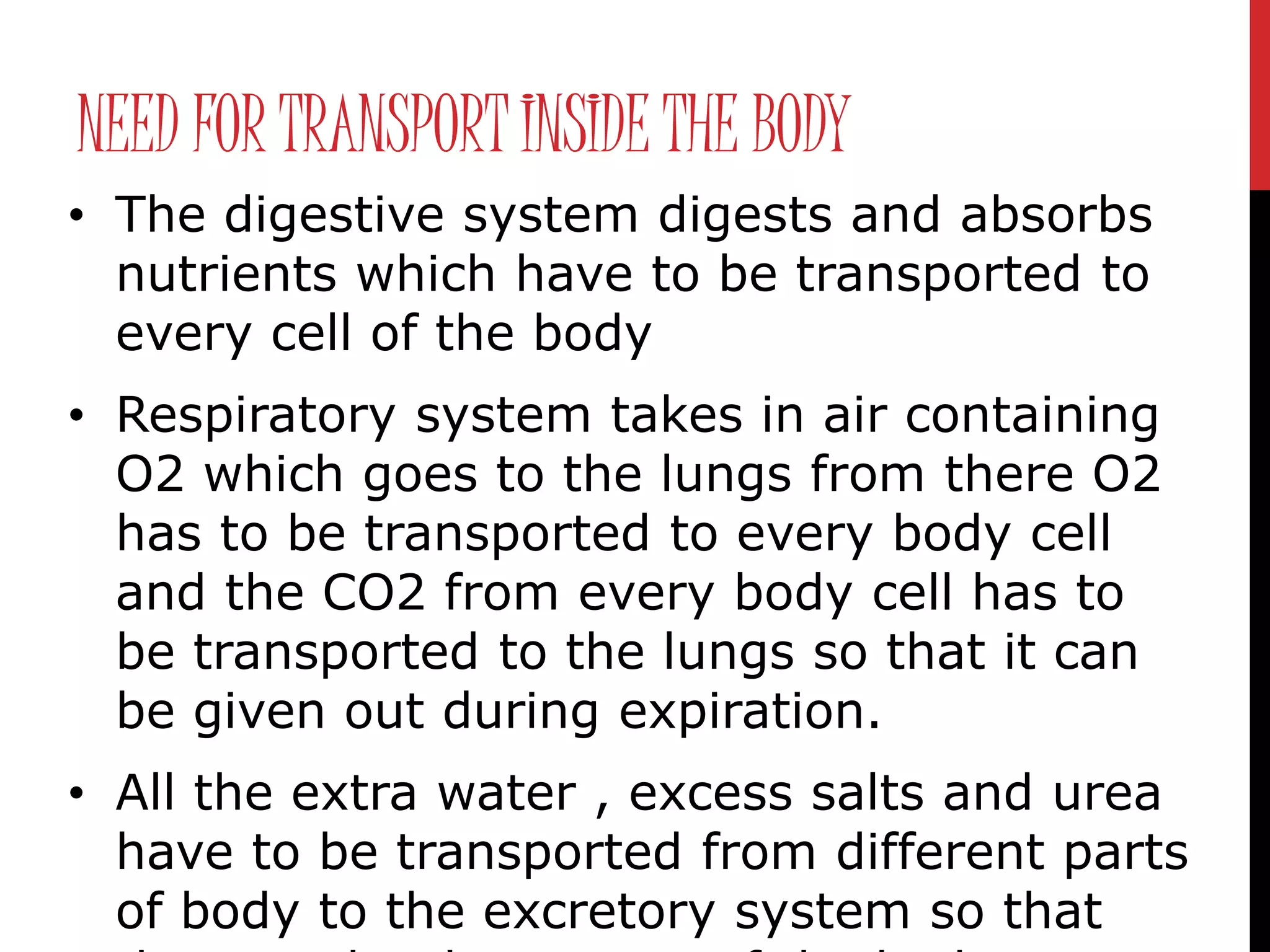 NEED FOR TRANSPORT INSIDE THE BODY
• The digestive system digests and absorbs
nutrients which have to be transported to
every cell of the body
• Respiratory system takes in air containing
O2 which goes to the lungs from there O2
has to be transported to every body cell
and the CO2 from every body cell has to
be transported to the lungs so that it can
be given out during expiration.
• All the extra water , excess salts and urea
have to be transported from different parts
of body to the excretory system so that
 