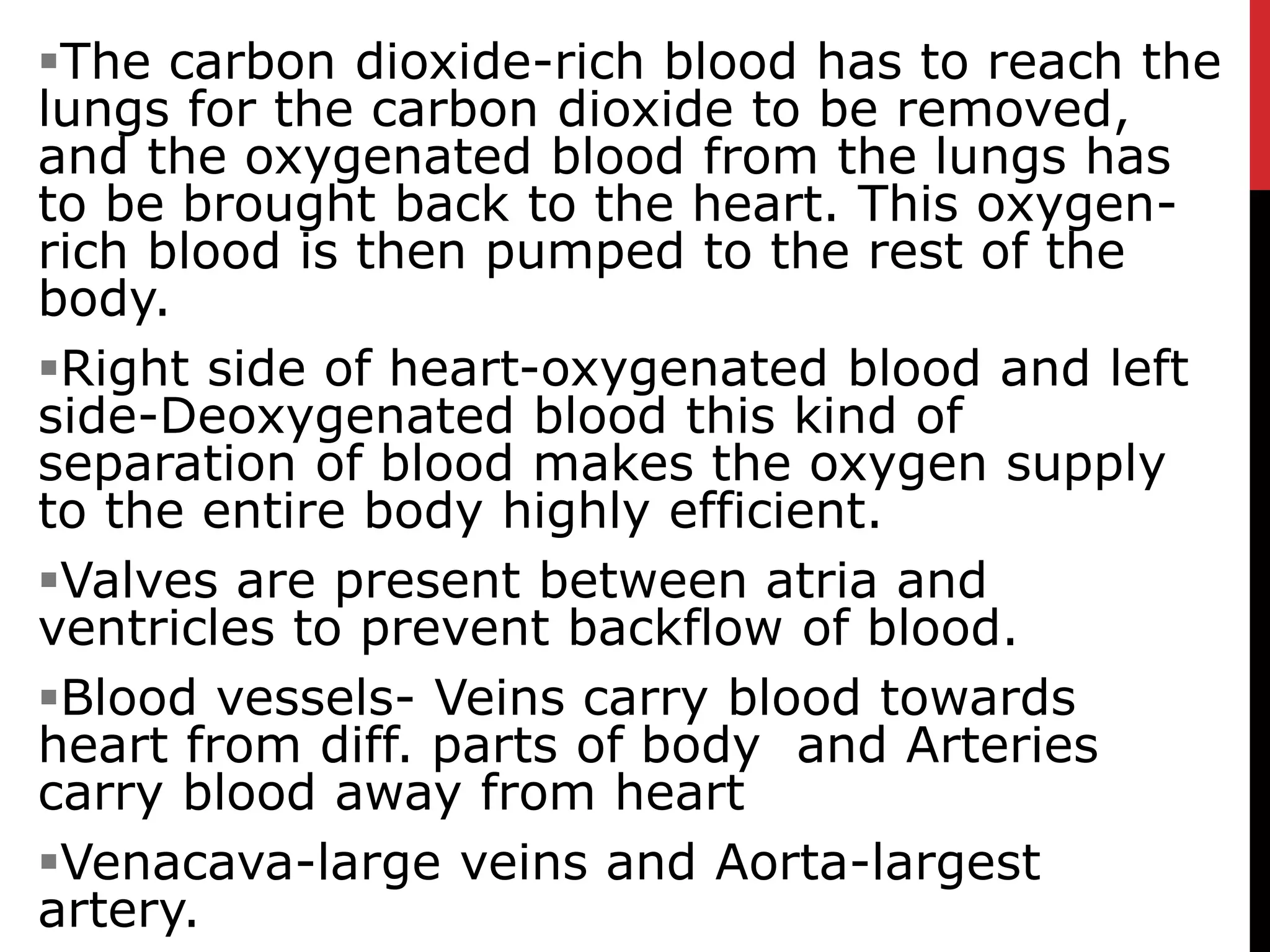 The carbon dioxide-rich blood has to reach the
lungs for the carbon dioxide to be removed,
and the oxygenated blood from the lungs has
to be brought back to the heart. This oxygen-
rich blood is then pumped to the rest of the
body.
Right side of heart-oxygenated blood and left
side-Deoxygenated blood this kind of
separation of blood makes the oxygen supply
to the entire body highly efficient.
Valves are present between atria and
ventricles to prevent backflow of blood.
Blood vessels- Veins carry blood towards
heart from diff. parts of body and Arteries
carry blood away from heart
Venacava-large veins and Aorta-largest
artery.
 