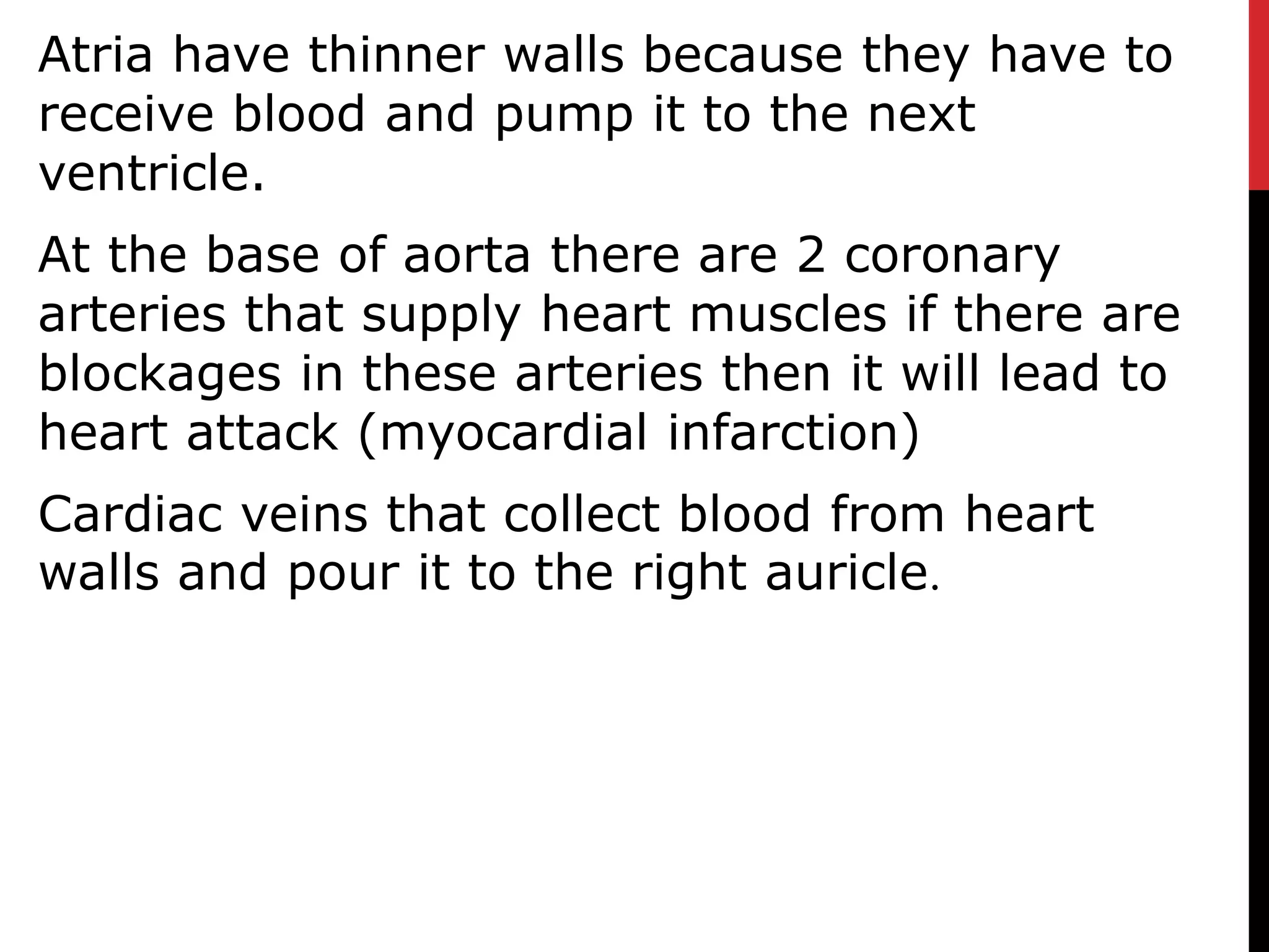 Atria have thinner walls because they have to
receive blood and pump it to the next
ventricle.
At the base of aorta there are 2 coronary
arteries that supply heart muscles if there are
blockages in these arteries then it will lead to
heart attack (myocardial infarction)
Cardiac veins that collect blood from heart
walls and pour it to the right auricle.
 