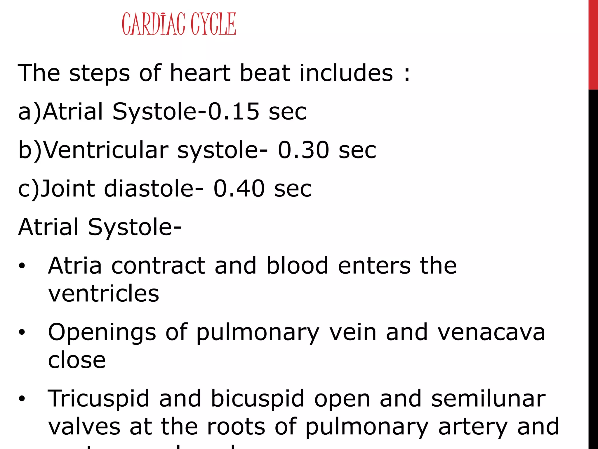 CARDIAC CYCLE
The steps of heart beat includes :
a)Atrial Systole-0.15 sec
b)Ventricular systole- 0.30 sec
c)Joint diastole- 0.40 sec
Atrial Systole-
• Atria contract and blood enters the
ventricles
• Openings of pulmonary vein and venacava
close
• Tricuspid and bicuspid open and semilunar
valves at the roots of pulmonary artery and
 