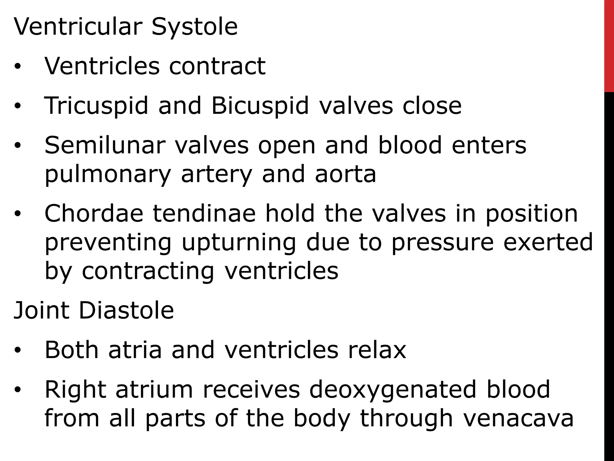 Ventricular Systole
• Ventricles contract
• Tricuspid and Bicuspid valves close
• Semilunar valves open and blood enters
pulmonary artery and aorta
• Chordae tendinae hold the valves in position
preventing upturning due to pressure exerted
by contracting ventricles
Joint Diastole
• Both atria and ventricles relax
• Right atrium receives deoxygenated blood
from all parts of the body through venacava
 
