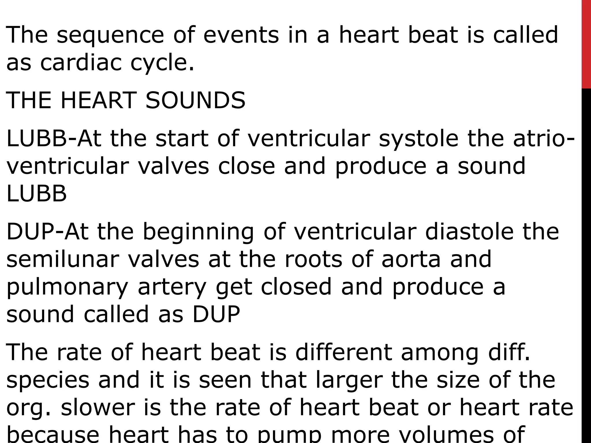 The sequence of events in a heart beat is called
as cardiac cycle.
THE HEART SOUNDS
LUBB-At the start of ventricular systole the atrio-
ventricular valves close and produce a sound
LUBB
DUP-At the beginning of ventricular diastole the
semilunar valves at the roots of aorta and
pulmonary artery get closed and produce a
sound called as DUP
The rate of heart beat is different among diff.
species and it is seen that larger the size of the
org. slower is the rate of heart beat or heart rate
because heart has to pump more volumes of
 