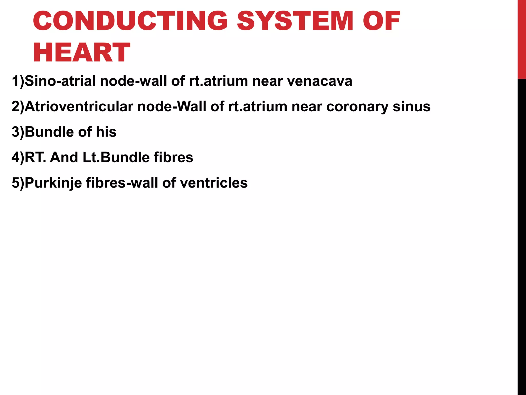 CONDUCTING SYSTEM OF
HEART
1)Sino-atrial node-wall of rt.atrium near venacava
2)Atrioventricular node-Wall of rt.atrium near coronary sinus
3)Bundle of his
4)RT. And Lt.Bundle fibres
5)Purkinje fibres-wall of ventricles
 