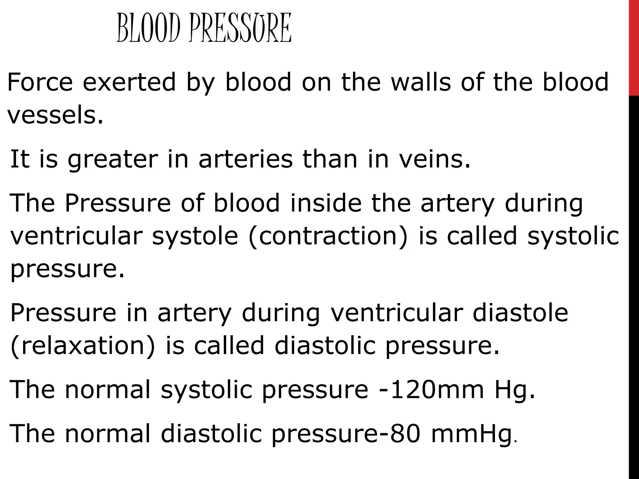 BLOOD PRESSURE
Force exerted by blood on the walls of the blood
vessels.
It is greater in arteries than in veins.
The Pressure of blood inside the artery during
ventricular systole (contraction) is called systolic
pressure.
Pressure in artery during ventricular diastole
(relaxation) is called diastolic pressure.
The normal systolic pressure -120mm Hg.
The normal diastolic pressure-80 mmHg.
 
