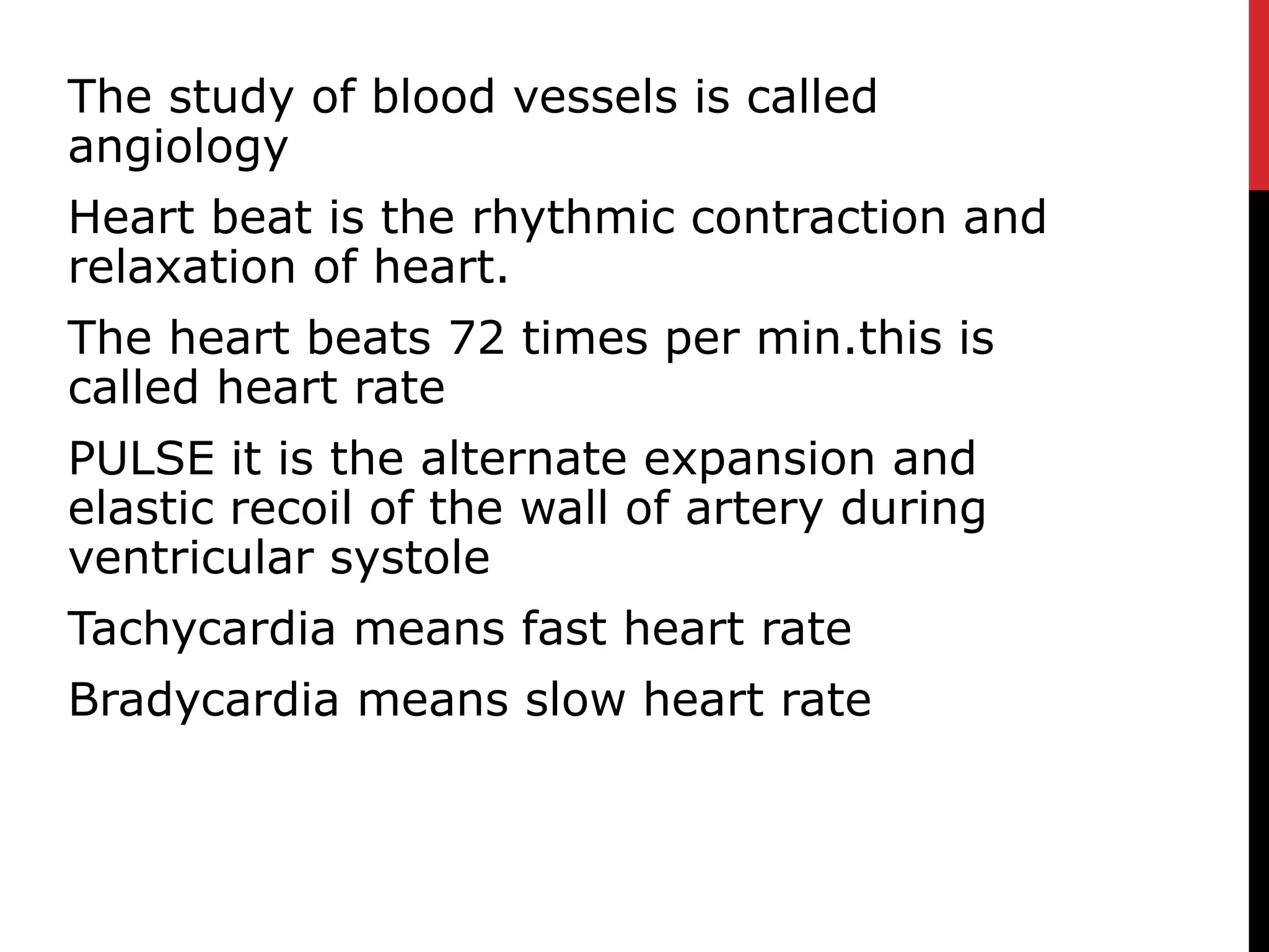 The study of blood vessels is called
angiology
Heart beat is the rhythmic contraction and
relaxation of heart.
The heart beats 72 times per min.this is
called heart rate
PULSE it is the alternate expansion and
elastic recoil of the wall of artery during
ventricular systole
Tachycardia means fast heart rate
Bradycardia means slow heart rate
 