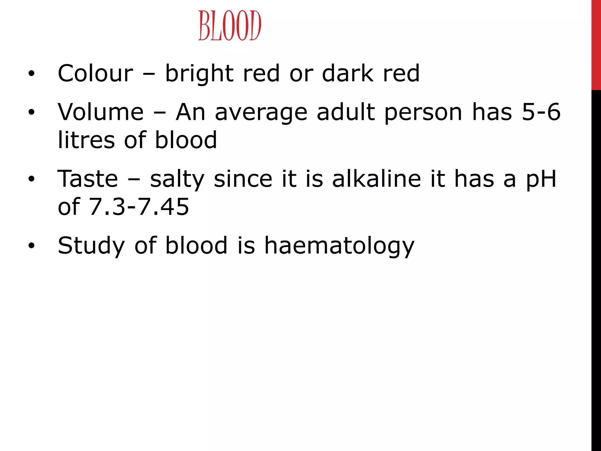 BLOOD
• Colour – bright red or dark red
• Volume – An average adult person has 5-6
litres of blood
• Taste – salty since it is alkaline it has a pH
of 7.3-7.45
• Study of blood is haematology
 