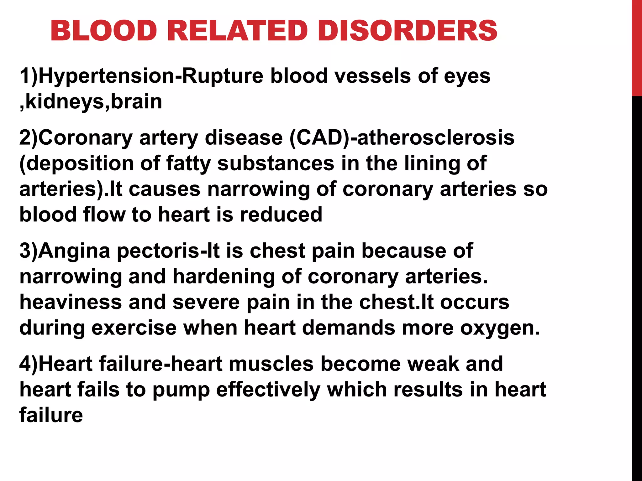 BLOOD RELATED DISORDERS
1)Hypertension-Rupture blood vessels of eyes
,kidneys,brain
2)Coronary artery disease (CAD)-atherosclerosis
(deposition of fatty substances in the lining of
arteries).It causes narrowing of coronary arteries so
blood flow to heart is reduced
3)Angina pectoris-It is chest pain because of
narrowing and hardening of coronary arteries.
heaviness and severe pain in the chest.It occurs
during exercise when heart demands more oxygen.
4)Heart failure-heart muscles become weak and
heart fails to pump effectively which results in heart
failure
 