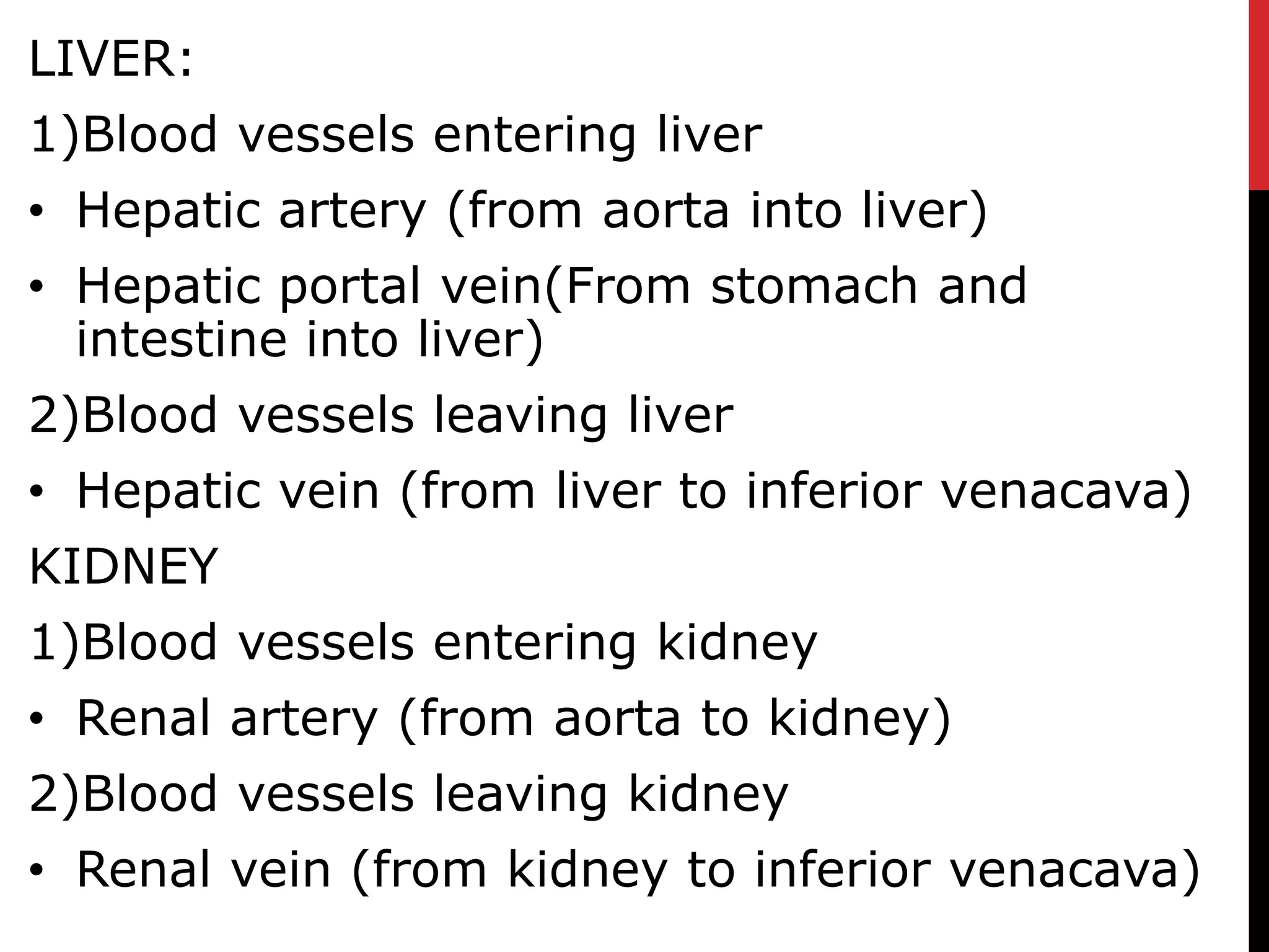 LIVER:
1)Blood vessels entering liver
• Hepatic artery (from aorta into liver)
• Hepatic portal vein(From stomach and
intestine into liver)
2)Blood vessels leaving liver
• Hepatic vein (from liver to inferior venacava)
KIDNEY
1)Blood vessels entering kidney
• Renal artery (from aorta to kidney)
2)Blood vessels leaving kidney
• Renal vein (from kidney to inferior venacava)
 