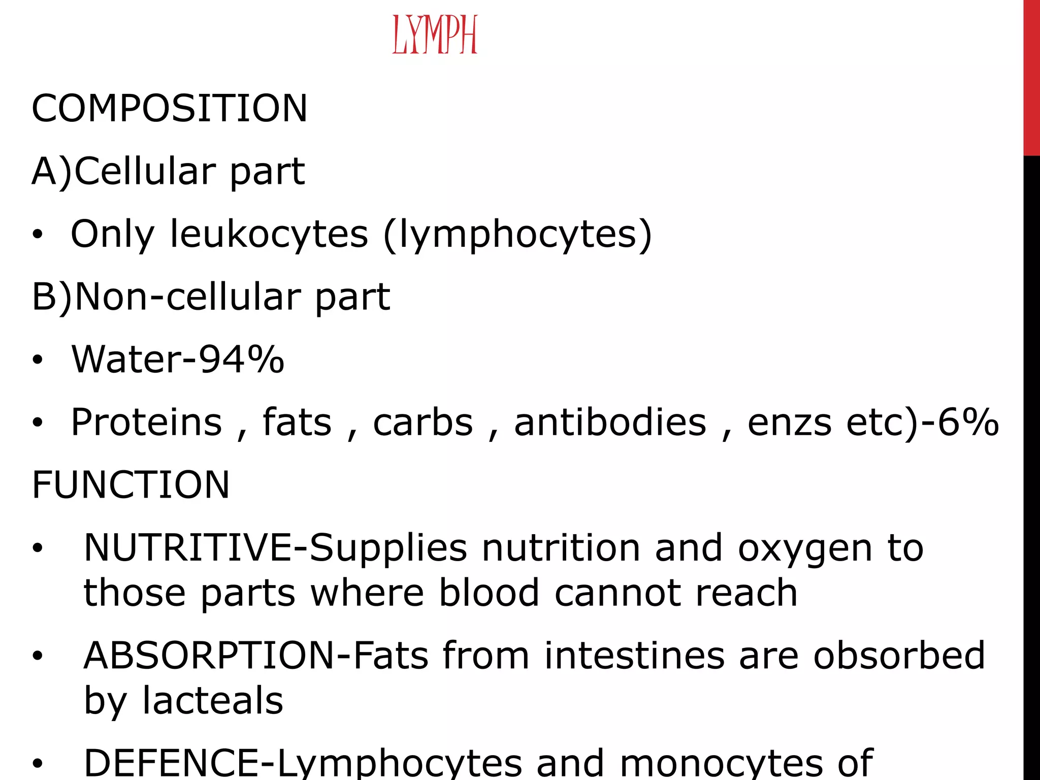 LYMPH
COMPOSITION
A)Cellular part
• Only leukocytes (lymphocytes)
B)Non-cellular part
• Water-94%
• Proteins , fats , carbs , antibodies , enzs etc)-6%
FUNCTION
• NUTRITIVE-Supplies nutrition and oxygen to
those parts where blood cannot reach
• ABSORPTION-Fats from intestines are obsorbed
by lacteals
• DEFENCE-Lymphocytes and monocytes of
 