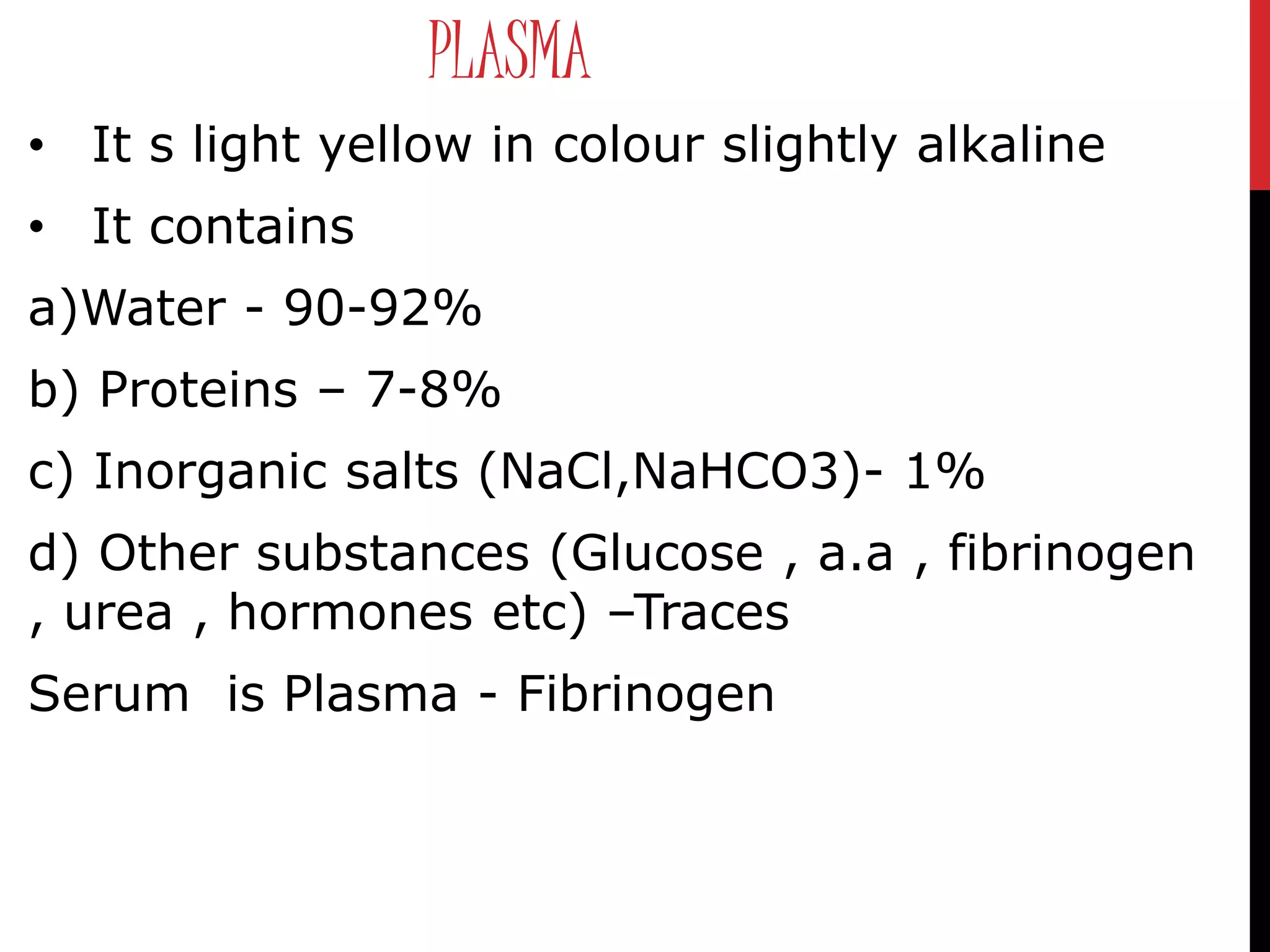 PLASMA
• It s light yellow in colour slightly alkaline
• It contains
a)Water - 90-92%
b) Proteins – 7-8%
c) Inorganic salts (NaCl,NaHCO3)- 1%
d) Other substances (Glucose , a.a , fibrinogen
, urea , hormones etc) –Traces
Serum is Plasma - Fibrinogen
 