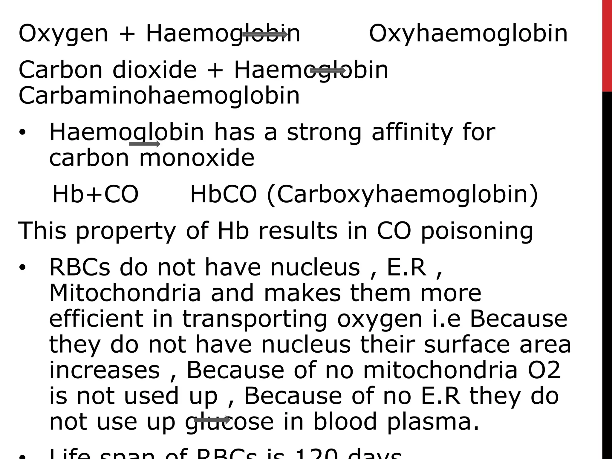 Oxygen + Haemoglobin Oxyhaemoglobin
Carbon dioxide + Haemoglobin
Carbaminohaemoglobin
• Haemoglobin has a strong affinity for
carbon monoxide
Hb+CO HbCO (Carboxyhaemoglobin)
This property of Hb results in CO poisoning
• RBCs do not have nucleus , E.R ,
Mitochondria and makes them more
efficient in transporting oxygen i.e Because
they do not have nucleus their surface area
increases , Because of no mitochondria O2
is not used up , Because of no E.R they do
not use up glucose in blood plasma.
 