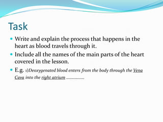 Task
 Write and explain the process that happens in the
  heart as blood travels through it.
 Include all the names of the main parts of the heart
  covered in the lesson.
 E.g. 1)Deoxygenated blood enters from the body through the Vena
  Cava into the right atrium ……………..
 