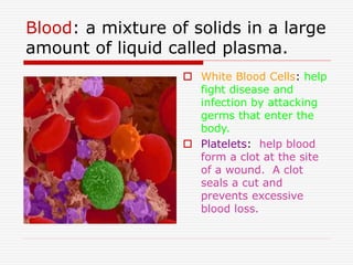 Blood: a mixture of solids in a large
amount of liquid called plasma.
 White Blood Cells: help
fight disease and
infection by attacking
germs that enter the
body.
 Platelets: help blood
form a clot at the site
of a wound. A clot
seals a cut and
prevents excessive
blood loss.
 
