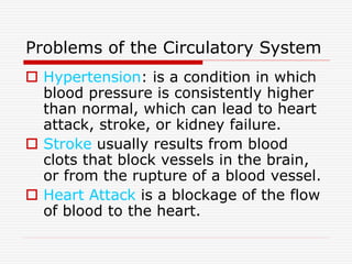Problems of the Circulatory System
 Hypertension: is a condition in which
blood pressure is consistently higher
than normal, which can lead to heart
attack, stroke, or kidney failure.
 Stroke usually results from blood
clots that block vessels in the brain,
or from the rupture of a blood vessel.
 Heart Attack is a blockage of the flow
of blood to the heart.
 