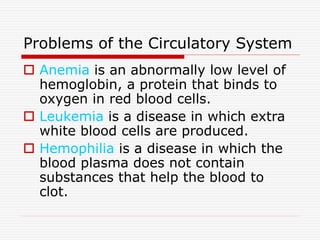 Problems of the Circulatory System
 Anemia is an abnormally low level of
hemoglobin, a protein that binds to
oxygen in red blood cells.
 Leukemia is a disease in which extra
white blood cells are produced.
 Hemophilia is a disease in which the
blood plasma does not contain
substances that help the blood to
clot.
 