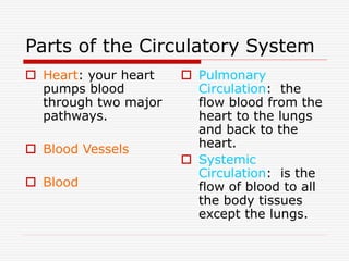 Parts of the Circulatory System
 Heart: your heart
pumps blood
through two major
pathways.
 Blood Vessels
 Blood
 Pulmonary
Circulation: the
flow blood from the
heart to the lungs
and back to the
heart.
 Systemic
Circulation: is the
flow of blood to all
the body tissues
except the lungs.
 