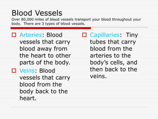 Blood Vessels
Over 80,000 miles of blood vessels transport your blood throughout your
body. There are 3 types of blood vessels.
 Arteries: Blood
vessels that carry
blood away from
the heart to other
parts of the body.
 Veins: Blood
vessels that carry
blood from the
body back to the
heart.
 Capillaries: Tiny
tubes that carry
blood from the
arteries to the
body’s cells, and
then back to the
veins.
 